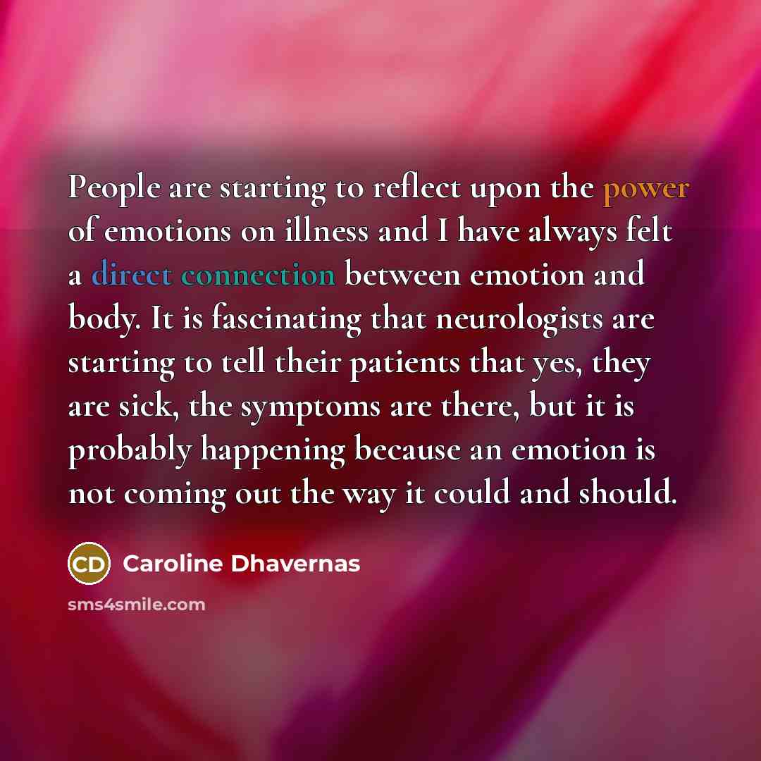 “People are starting to reflect upon the power of emotions on illness and I have always felt a direct connection between emotion and body. It is fascinating that neurologists are starting to tell their patients that yes, they are sick, the symptoms are there, but it is probably happening because an…” quote by Caroline Dhavernas