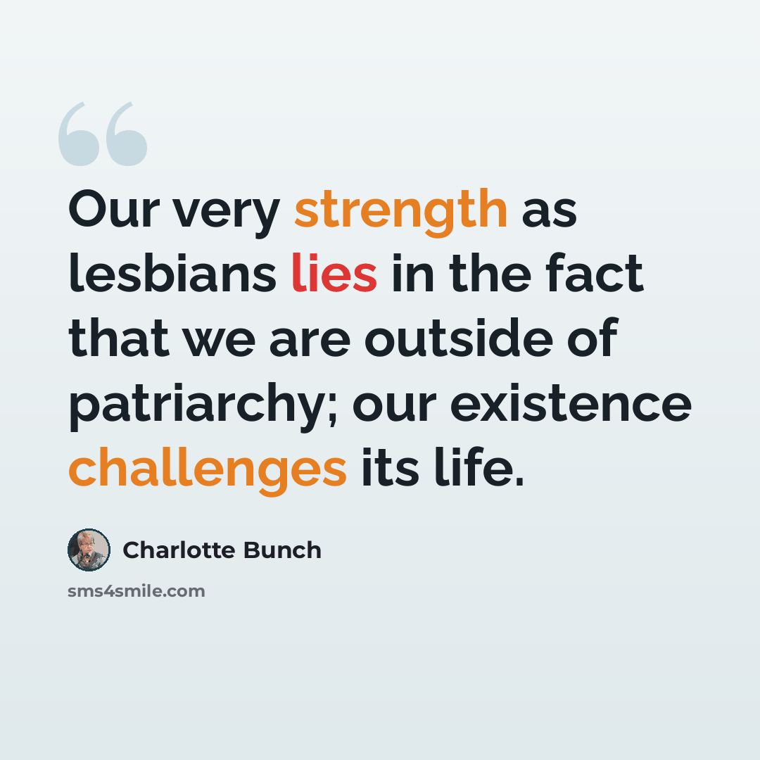 “Our very strength as lesbians lies in the fact that we are outside of patriarchy; our existence challenges its life.” quote by Charlotte Bunch