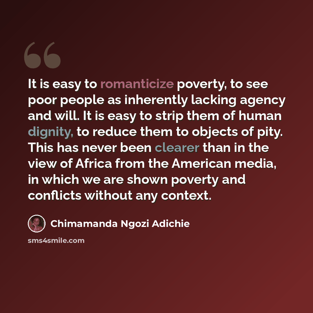 “It is easy to romanticize poverty, to see poor people as inherently lacking agency and will. It is easy to strip them of human dignity, to reduce them to objects of pity. This has never been clearer than in the view of Africa from the American media, in which we are shown poverty and conflicts…” quote by Chimamanda Ngozi Adichie
