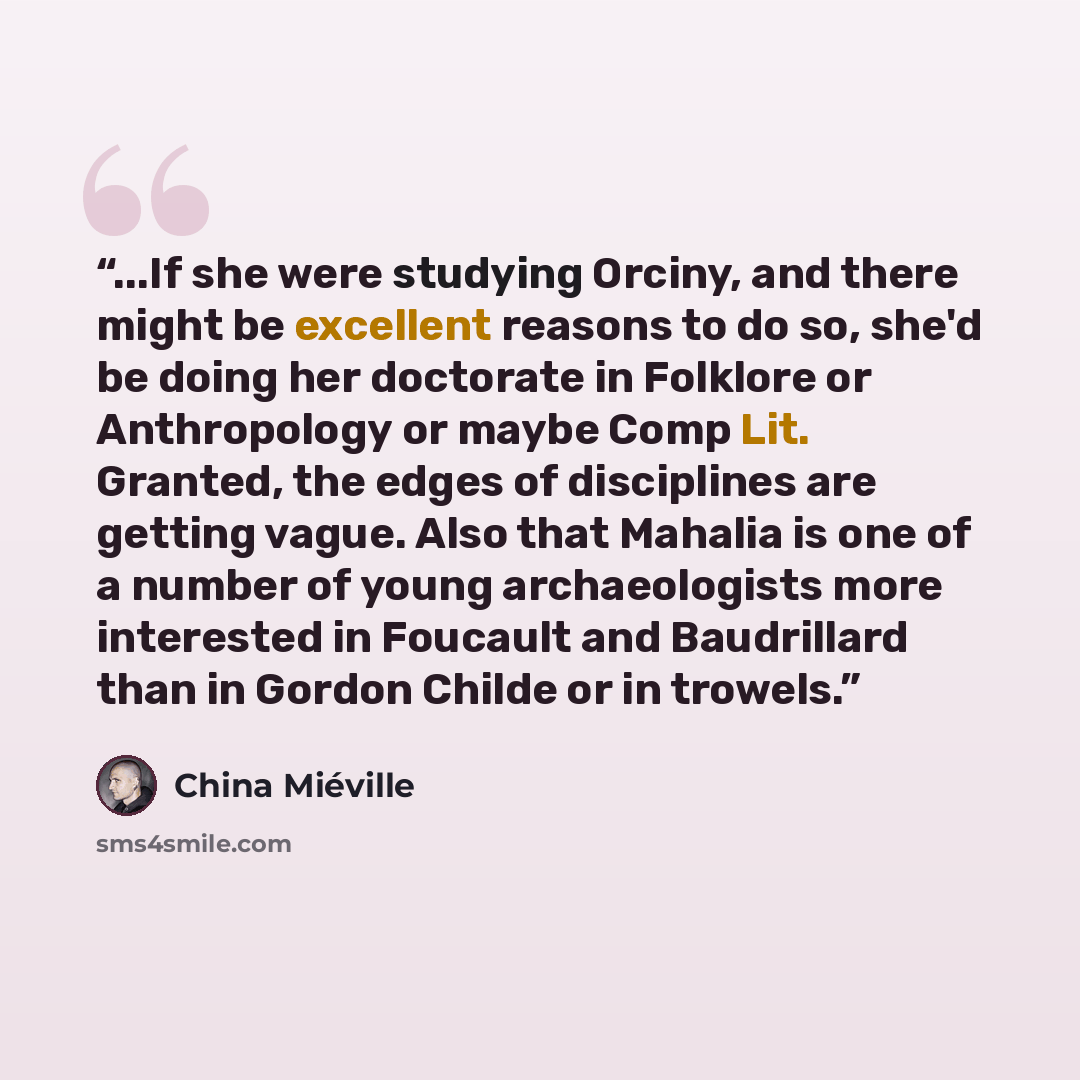 “...If she were studying Orciny, and there might be excellent reasons to do so, she'd be doing her doctorate in Folklore or Anthropology or maybe Comp Lit. Granted, the edges of disciplines are getting vague. Also that Mahalia is one of a number of young archaeologists more interested in Foucault…” quote by China Miéville
