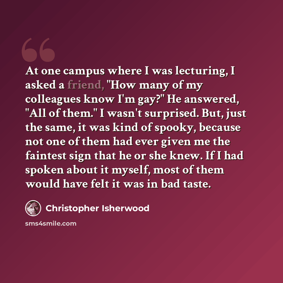 “At one campus where I was lecturing, I asked a friend, "How many of my colleagues know I'm gay?" He answered, "All of them." I wasn't surprised. But, just the same, it was kind of spooky, because not one of them had ever given me the faintest sign that he or she knew. If I had spoken about it…” quote by Christopher Isherwood