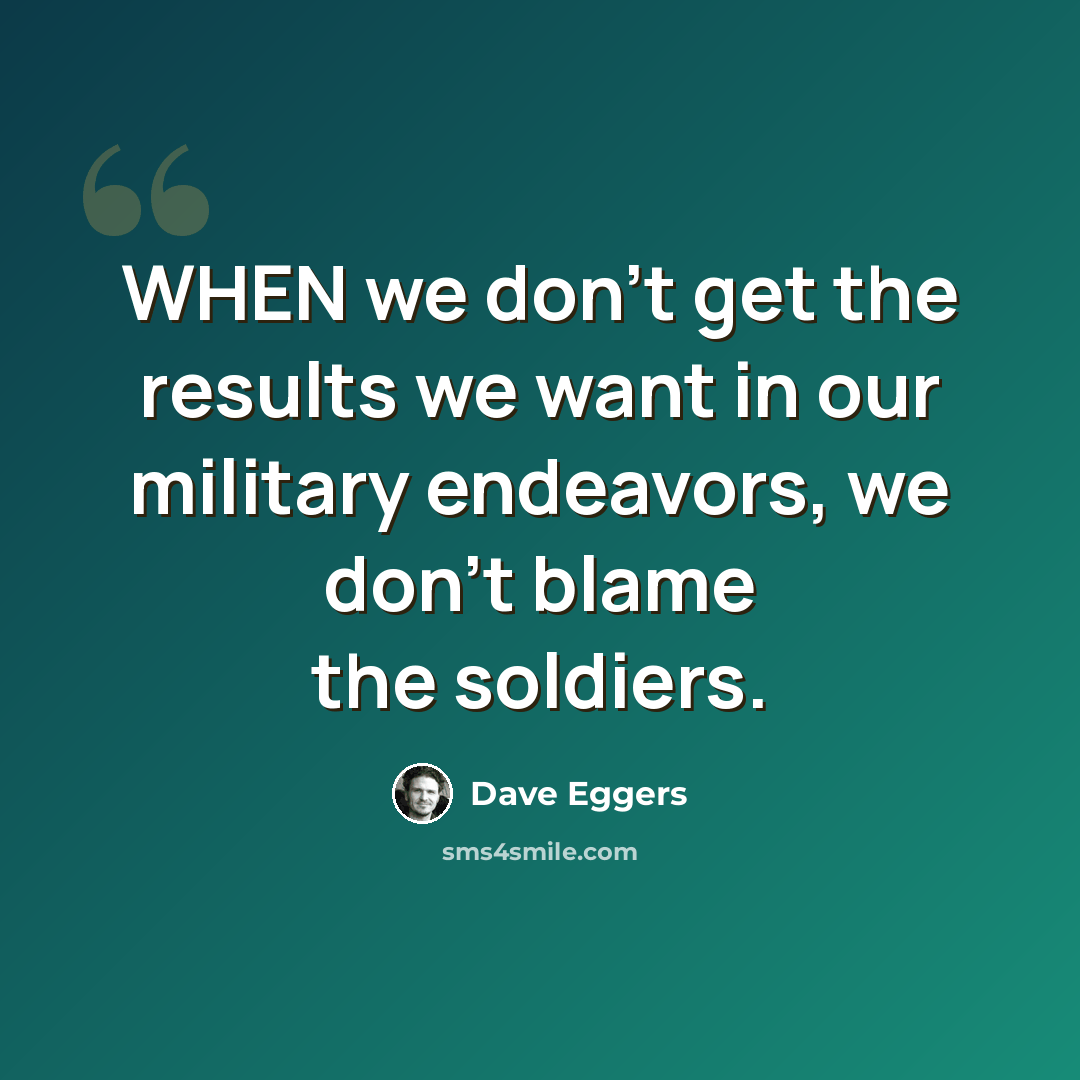 “WHEN we don't get the results we want in our military endeavors, we don't blame the soldiers.” quote by Dave Eggers