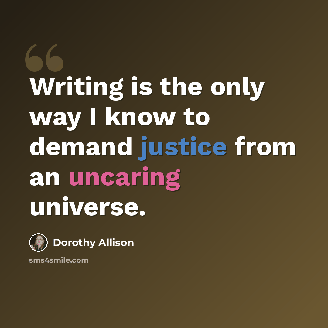 “Writing is the only way I know to demand justice from an uncaring universe.” quote by Dorothy Allison