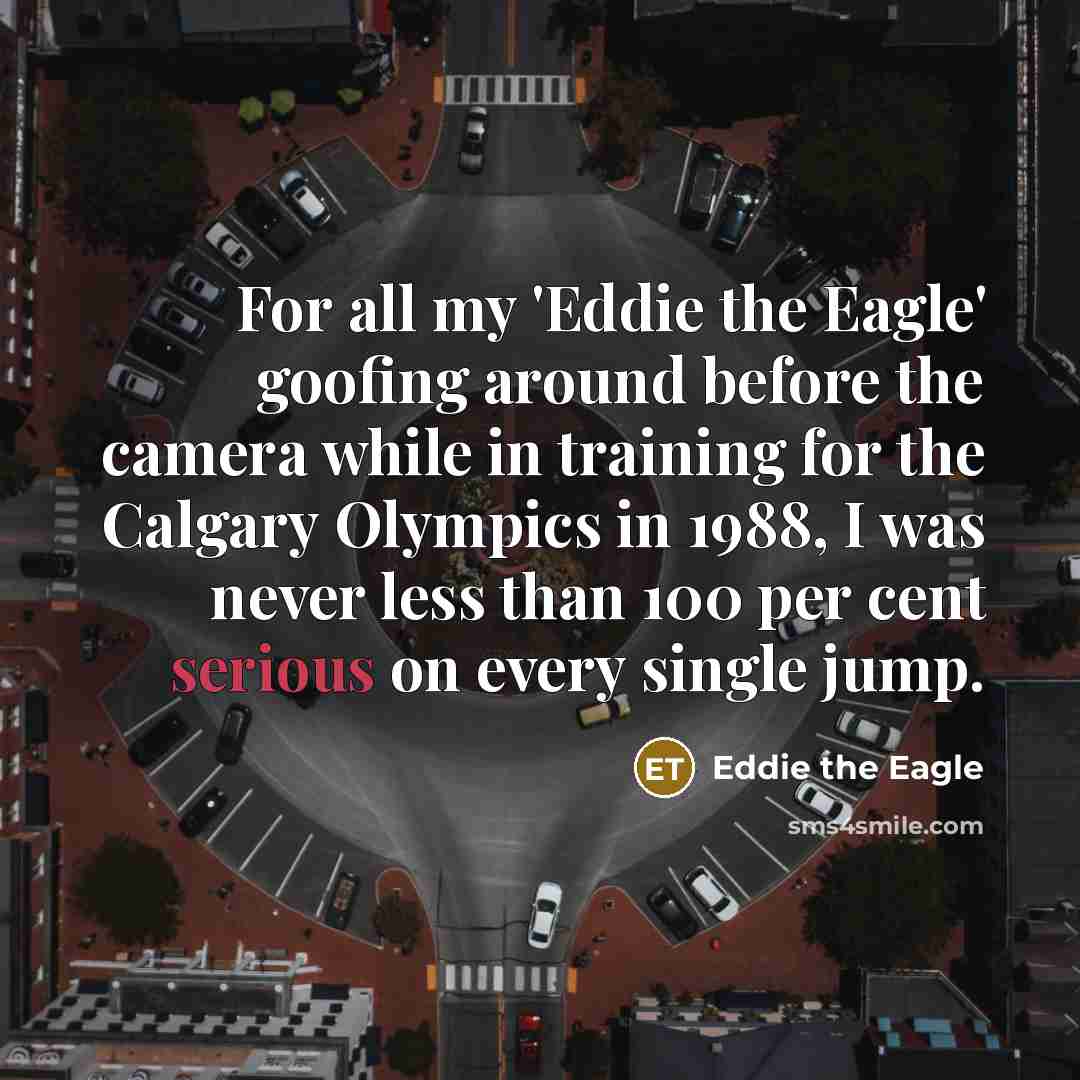 “For all my 'Eddie the Eagle' goofing around before the camera while in training for the Calgary Olympics in 1988, I was never less than 100 per cent serious on every single jump.” quote by Eddie the Eagle