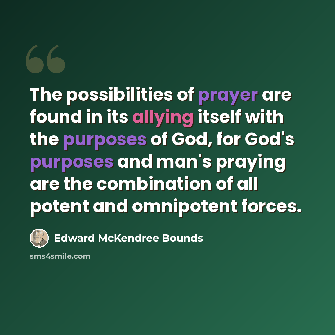 “The possibilities of prayer are found in its allying itself with the purposes of God, for God's purposes and man's praying are the combination of all potent and omnipotent forces.” quote by Edward McKendree Bounds