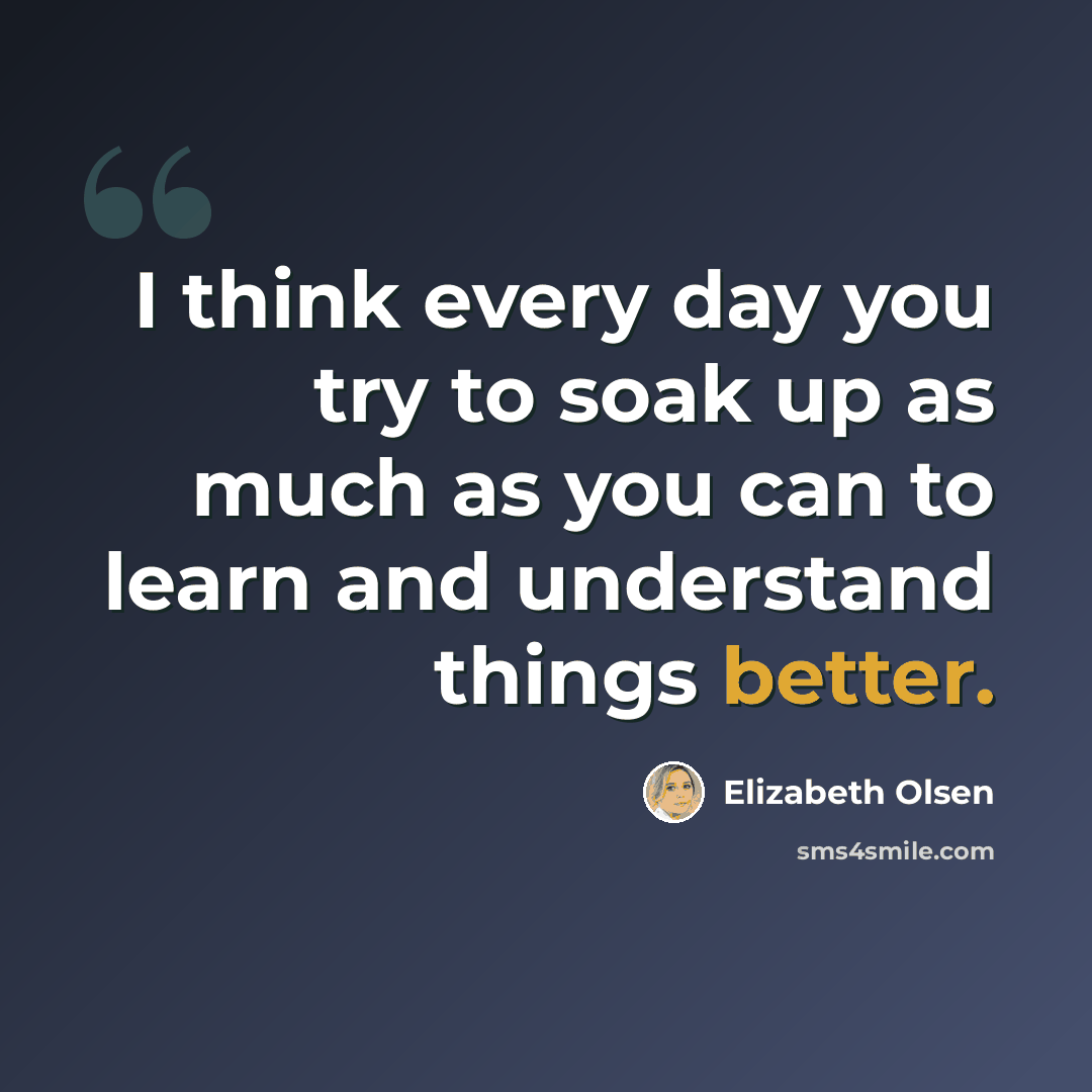 “I think every day you try to soak up as much as you can to learn and understand things better.” quote by Elizabeth Olsen