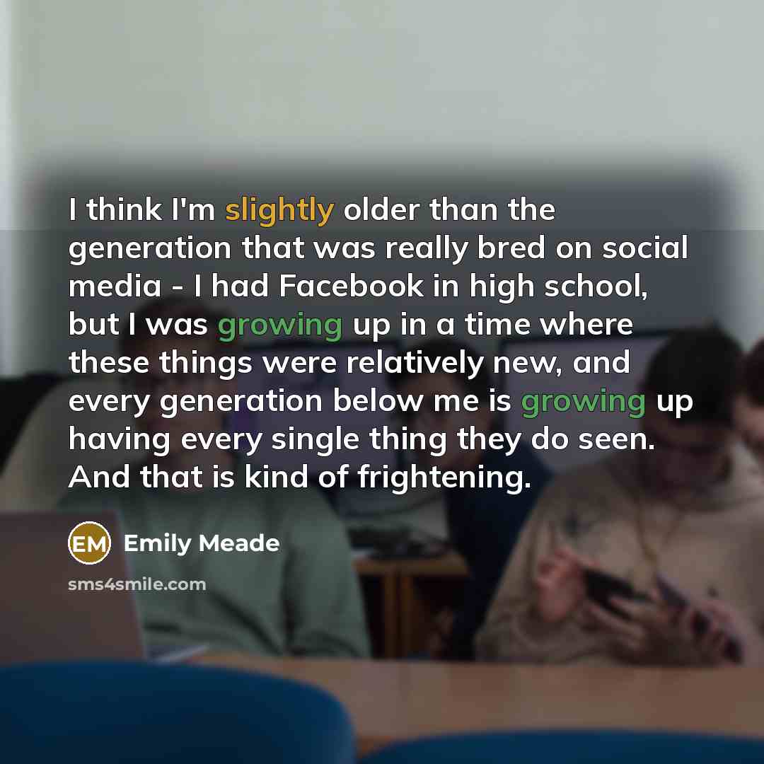 “I think I'm slightly older than the generation that was really bred on social media - I had Facebook in high school, but I was growing up in a time where these things were relatively new, and every generation below me is growing up having every single thing they do seen. And that is kind of…” quote by Emily Meade