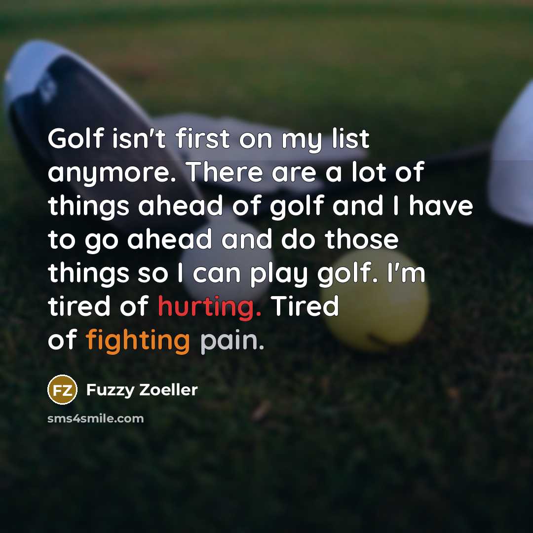 “Golf isn't first on my list anymore. There are a lot of things ahead of golf and I have to go ahead and do those things so I can play golf. I'm tired of hurting. Tired of fighting pain.” quote by Fuzzy Zoeller