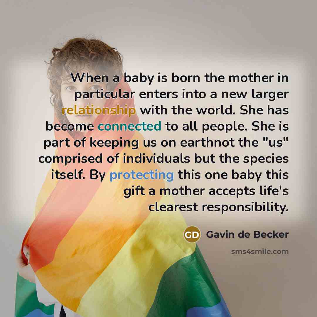 “When a baby is born the mother in particular enters into a new larger relationship with the world. She has become connected to all people. She is part of keeping us on earthnot the "us" comprised of individuals but the species itself. By protecting this one baby this gift a mother accepts life's…” quote by Gavin de Becker