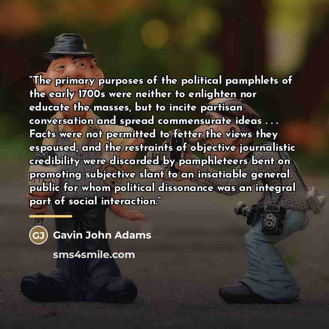 “The primary purposes of the political pamphlets of the early 1700s were neither to enlighten nor educate the masses, but to incite partisan conversation and spread commensurate ideas . . . Facts were not permitted to fetter the views they espoused, and the restraints of objective journalistic…” quote by Gavin John Adams