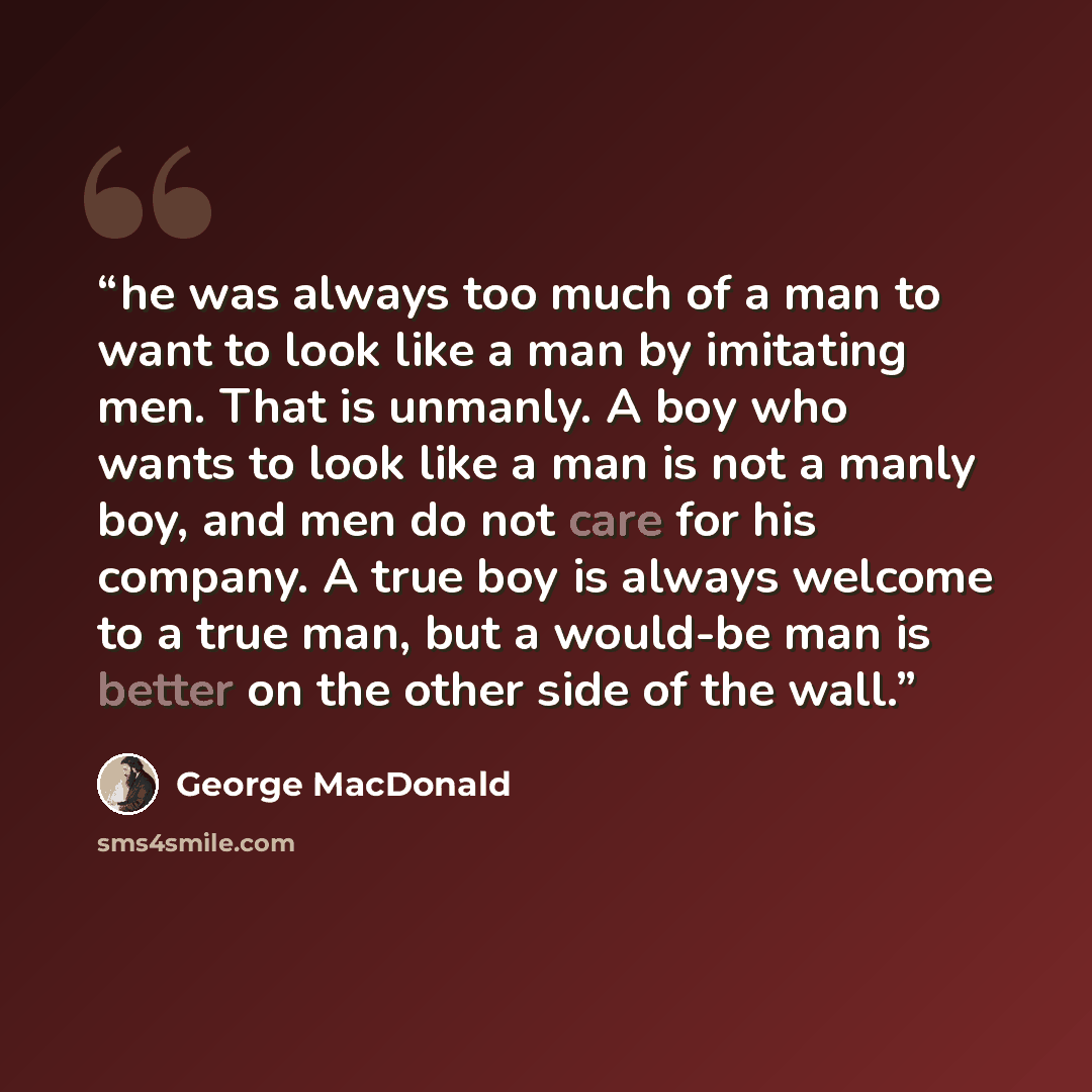 “he was always too much of a man to want to look like a man by imitating men. That is unmanly. A boy who wants to look like a man is not a manly boy, and men do not care for his company. A true boy is always welcome to a true man, but a would-be man is better on the other side of the wall.” quote by George MacDonald