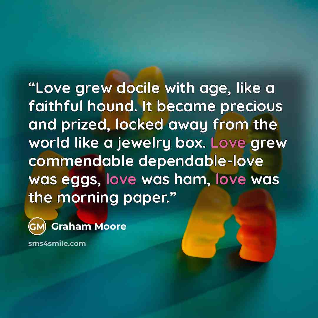 “Love grew docile with age, like a faithful hound. It became precious and prized, locked away from the world like a jewelry box. Love grew commendable dependable-love was eggs, love was ham, love was the morning paper.” quote by Graham Moore