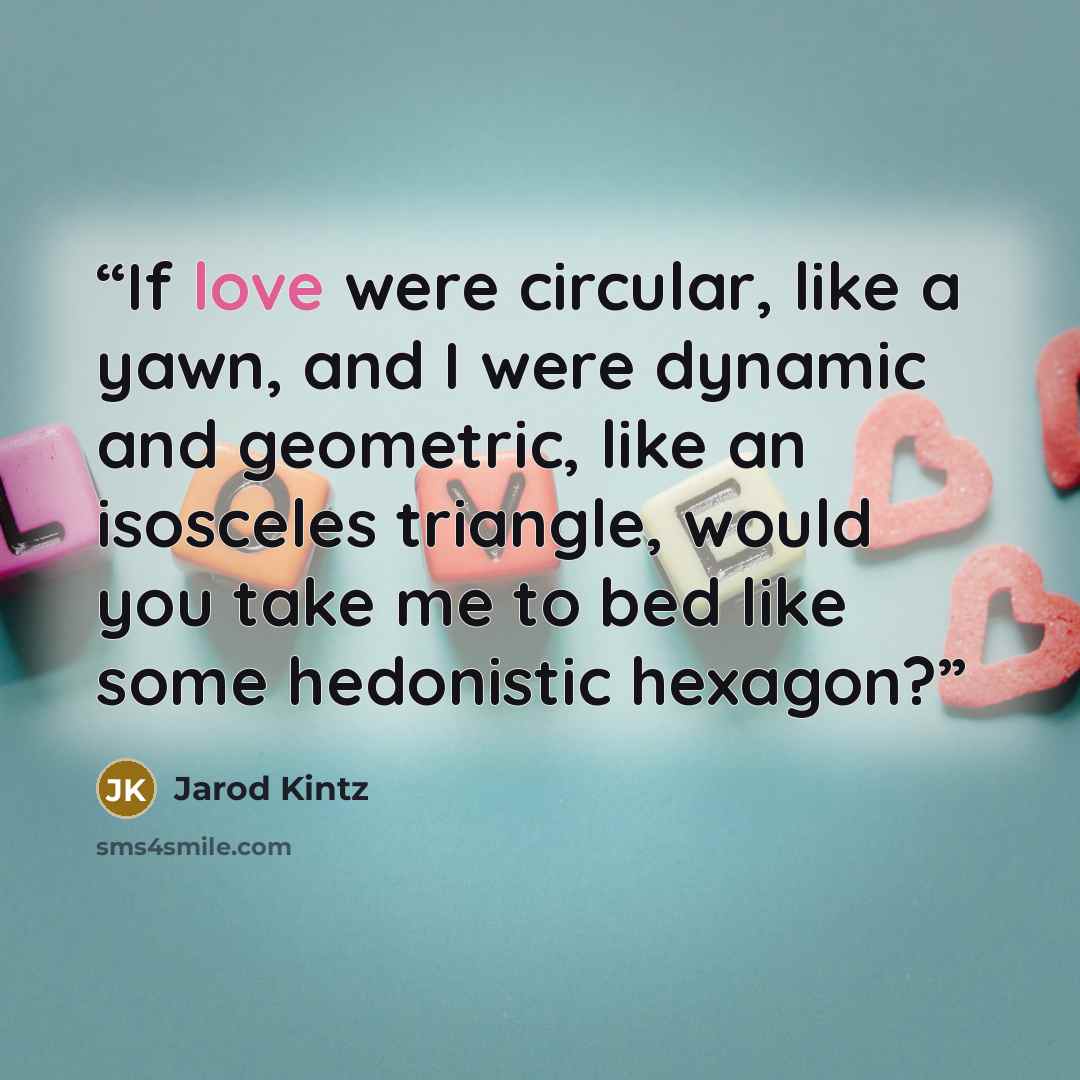 “If love were circular, like a yawn, and I were dynamic and geometric, like an isosceles triangle, would you take me to bed like some hedonistic hexagon?” quote by Jarod Kintz
