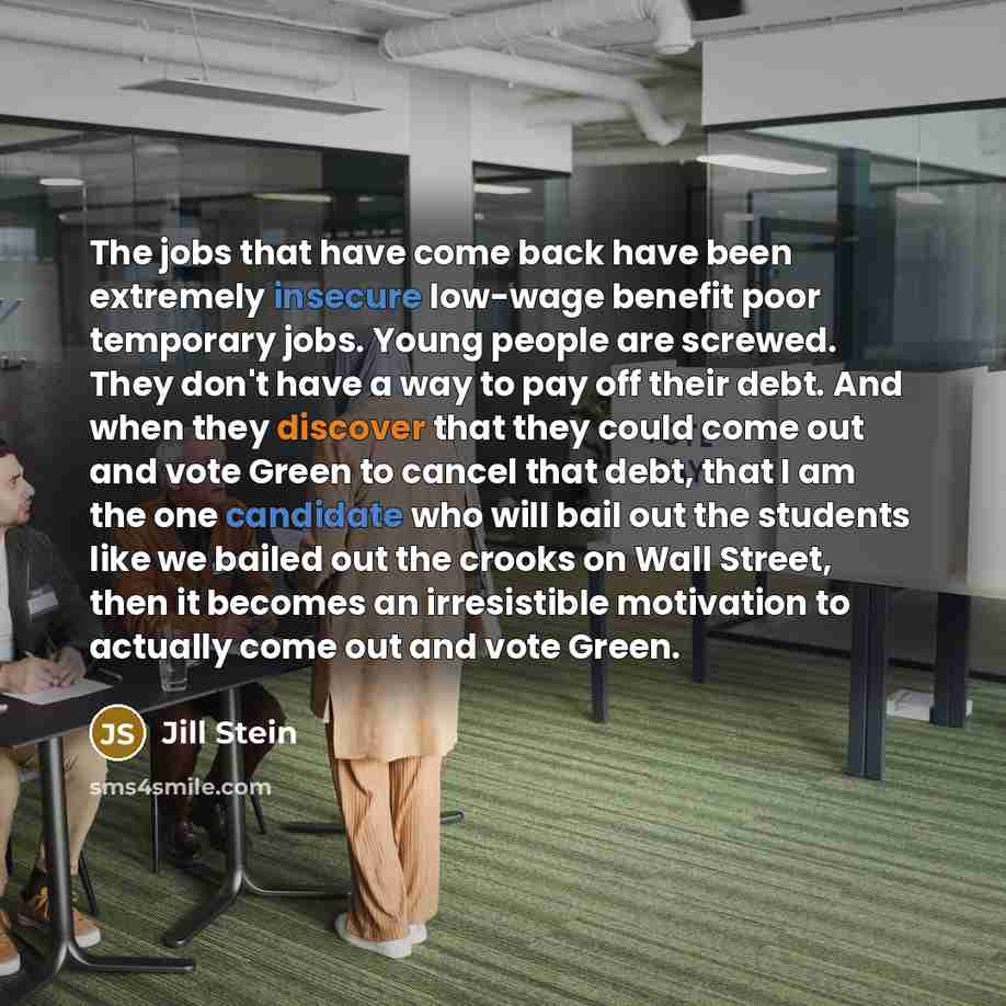 “The jobs that have come back have been extremely insecure low-wage benefit poor temporary jobs. Young people are screwed. They don't have a way to pay off their debt. And when they discover that they could come out and vote Green to cancel that debt, that I am the one candidate who will bail out…” quote by Jill Stein