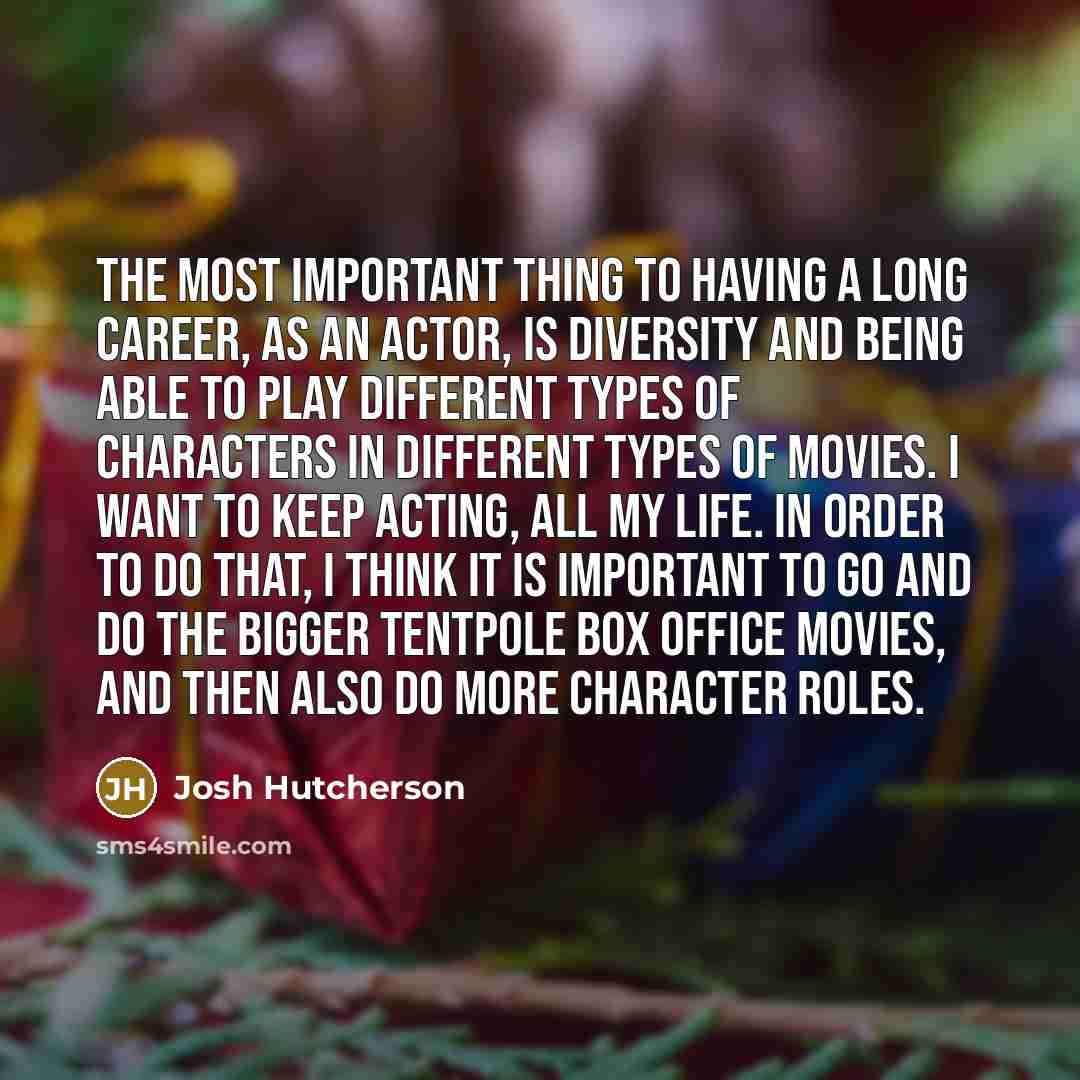 “The most important thing to having a long career, as an actor, is diversity and being able to play different types of characters in different types of movies. I want to keep acting, all my life. In order to do that, I think it is important to go and do the bigger tentpole box office movies, and…” quote by Josh Hutcherson