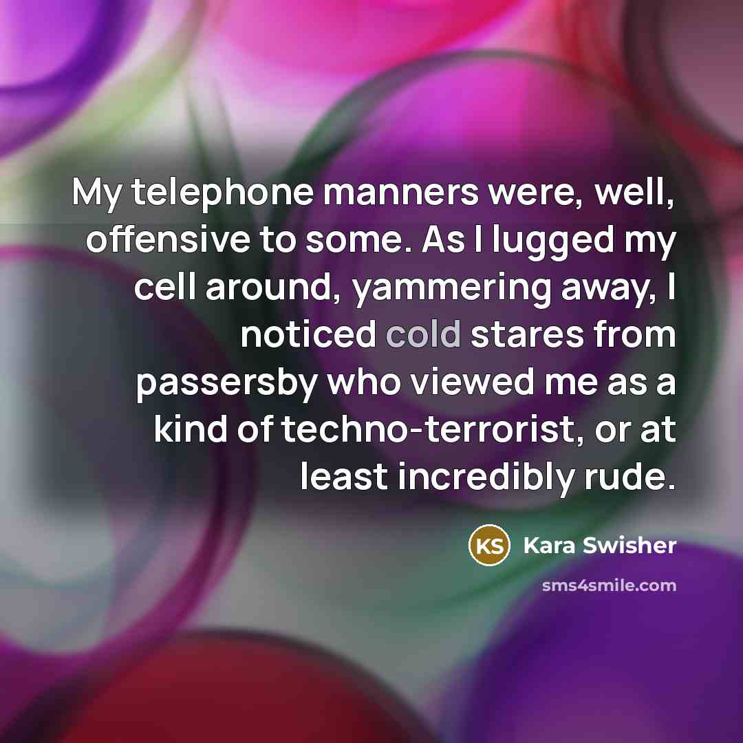“My telephone manners were, well, offensive to some. As I lugged my cell around, yammering away, I noticed cold stares from passersby who viewed me as a kind of techno-terrorist, or at least incredibly rude.” quote by Kara Swisher