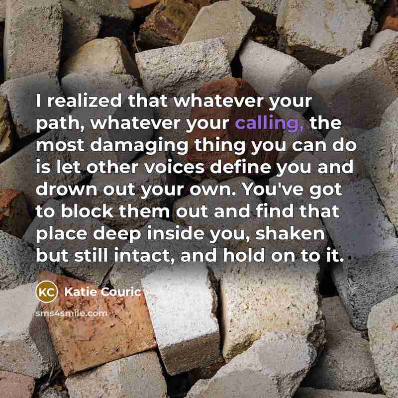 “I realized that whatever your path, whatever your calling, the most damaging thing you can do is let other voices define you and drown out your own. You've got to block them out and find that place deep inside you, shaken but still intact, and hold on to it.” quote by Katie Couric
