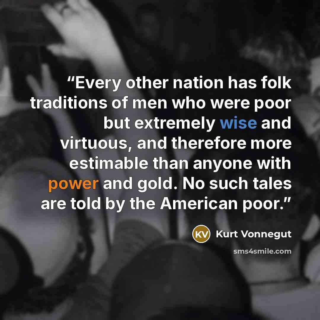 “Every other nation has folk traditions of men who were poor but extremely wise and virtuous, and therefore more estimable than anyone with power and gold. No such tales are told by the American poor.” quote by Kurt Vonnegut