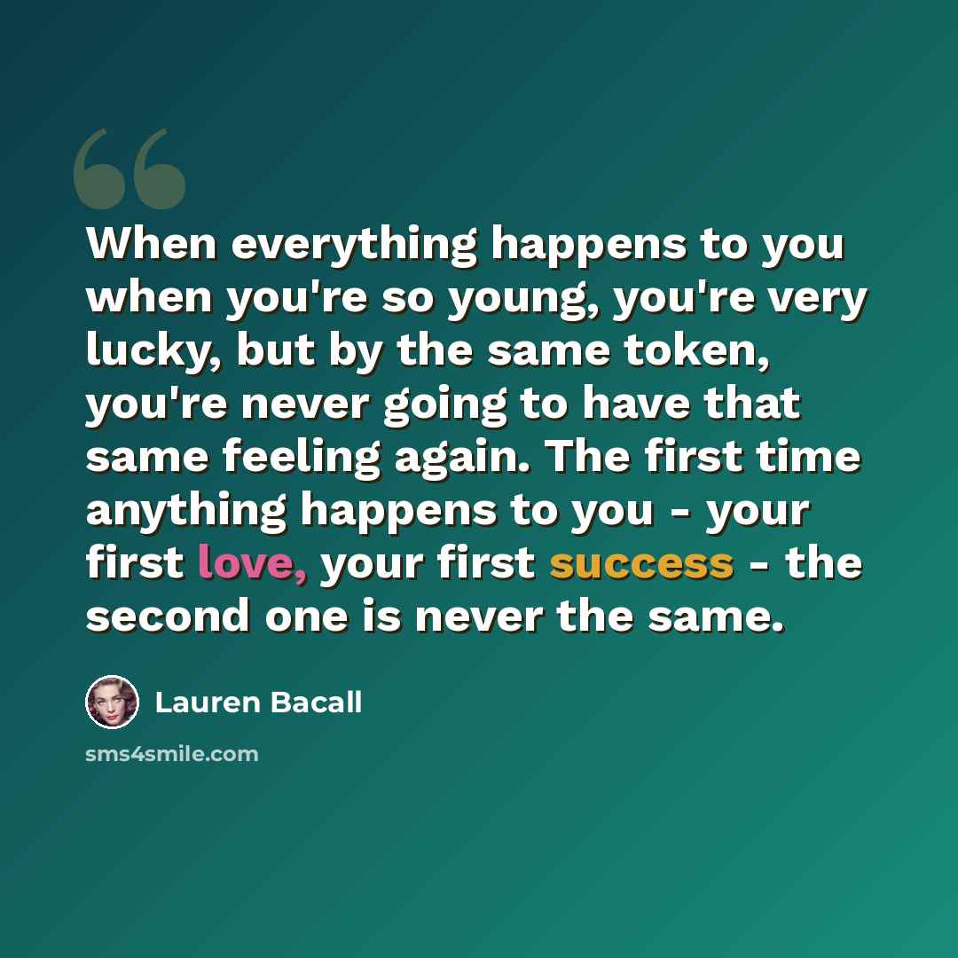 “When everything happens to you when you're so young, you're very lucky, but by the same token, you're never going to have that same feeling again. The first time anything happens to you - your first love, your first success - the second one is never the same.” quote by Lauren Bacall