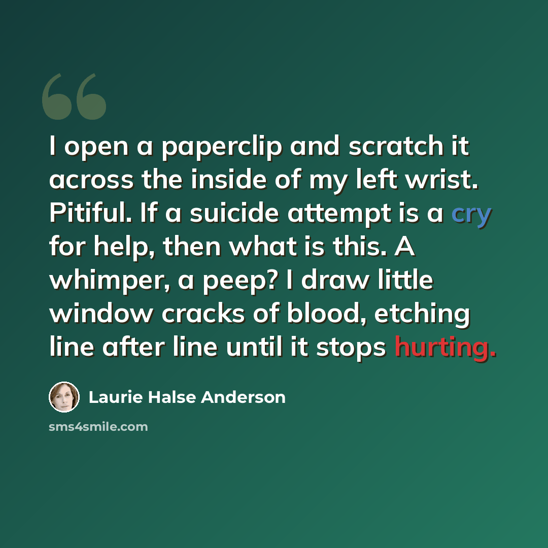 “I open a paperclip and scratch it across the inside of my left wrist. Pitiful. If a suicide attempt is a cry for help, then what is this. A whimper, a peep? I draw little window cracks of blood, etching line after line until it stops hurting.” quote by Laurie Halse Anderson