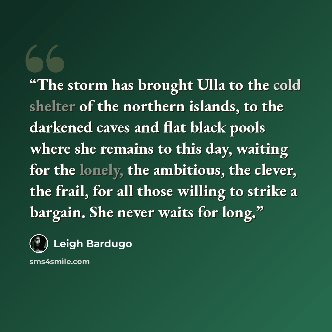 “The storm has brought Ulla to the cold shelter of the northern islands, to the darkened caves and flat black pools where she remains to this day, waiting for the lonely, the ambitious, the clever, the frail, for all those willing to strike a bargain. She never waits for long.” quote by Leigh Bardugo