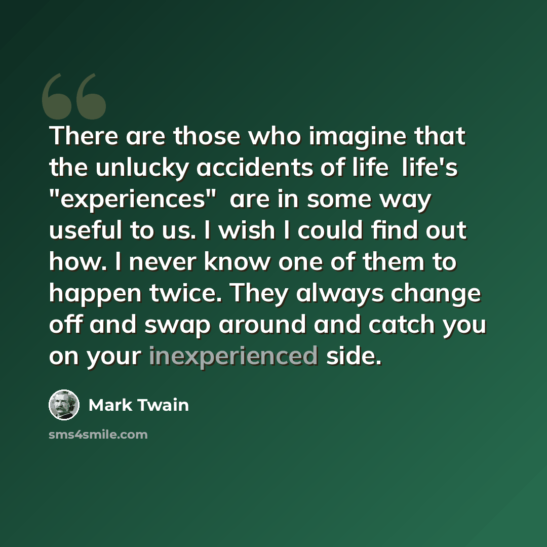 “There are those who imagine that the unlucky accidents of lifelife's "experiences"are in some way useful to us. I wish I could find out how. I never know one of them to happen twice. They always change off and swap around and catch you on your inexperienced side.” quote by Mark Twain