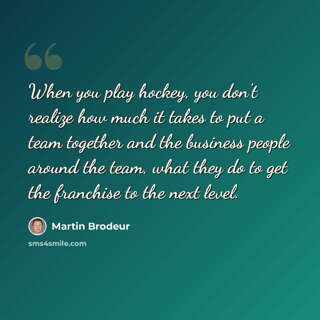“When you play hockey, you don't realize how much it takes to put a team together and the business people around the team, what they do to get the franchise to the next level.” quote by Martin Brodeur