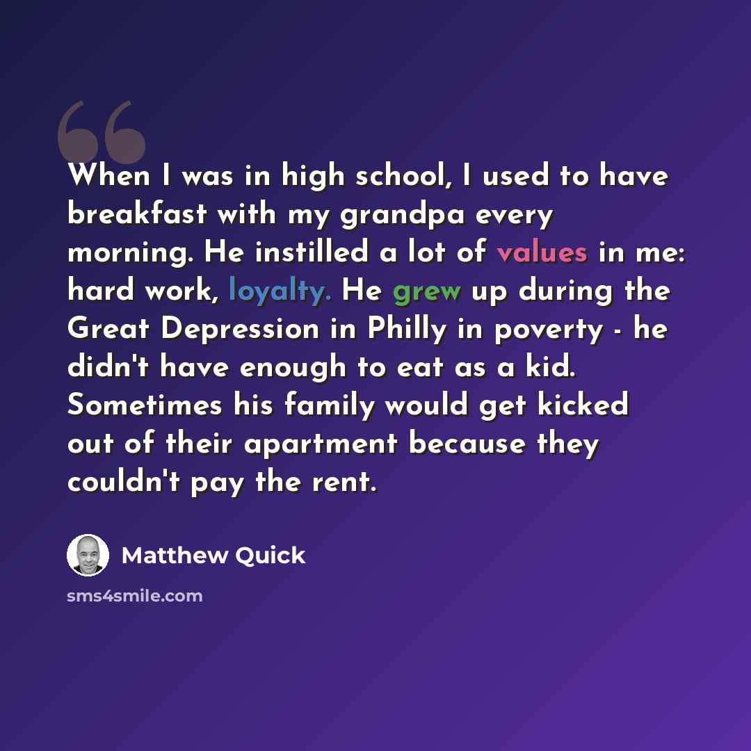 “When I was in high school, I used to have breakfast with my grandpa every morning. He instilled a lot of values in me: hard work, loyalty. He grew up during the Great Depression in Philly in poverty - he didn't have enough to eat as a kid. Sometimes his family would get kicked out of their…” quote by Matthew Quick