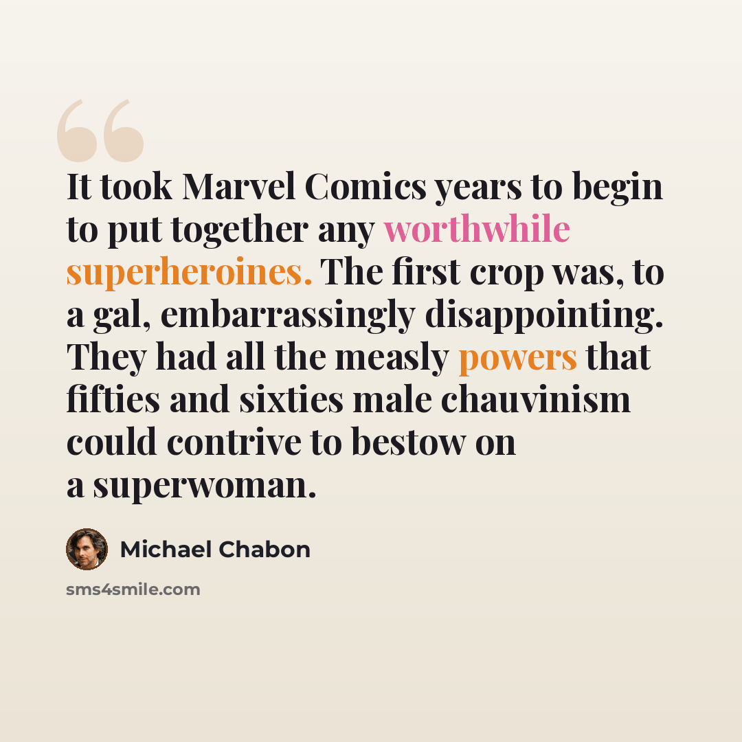 “It took Marvel Comics years to begin to put together any worthwhile superheroines. The first crop was, to a gal, embarrassingly disappointing. They had all the measly powers that fifties and sixties male chauvinism could contrive to bestow on a superwoman.” quote by Michael Chabon