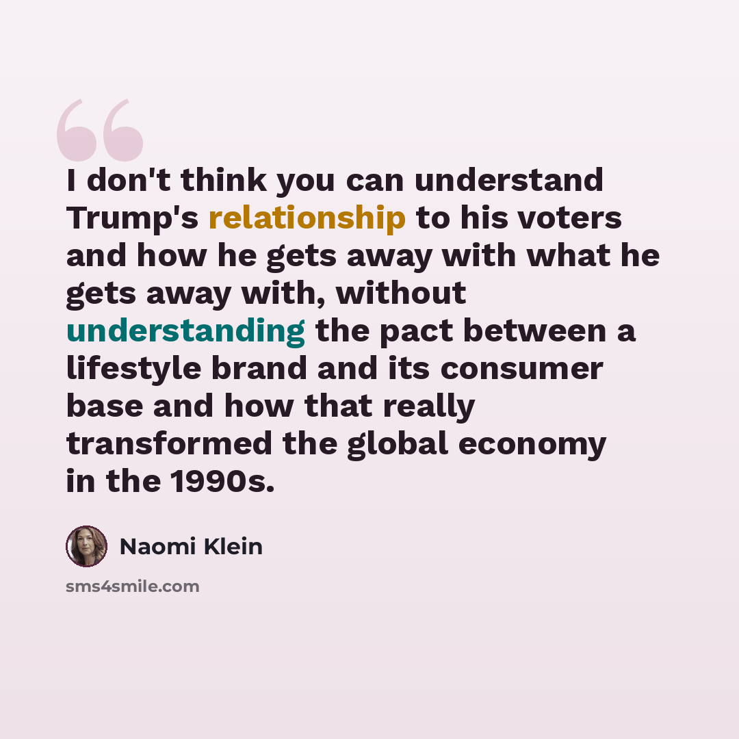 “I don't think you can understand Trump's relationship to his voters and how he gets away with what he gets away with, without understanding the pact between a lifestyle brand and its consumer base and how that really transformed the global economy in the 1990s.” quote by Naomi Klein
