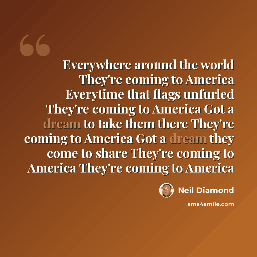 “Everywhere around the world They're coming to America Everytime that flags unfurled They're coming to America Got a dream to take them there They're coming to America Got a dream they come to share They're coming to America They're coming to America” quote by Neil Diamond