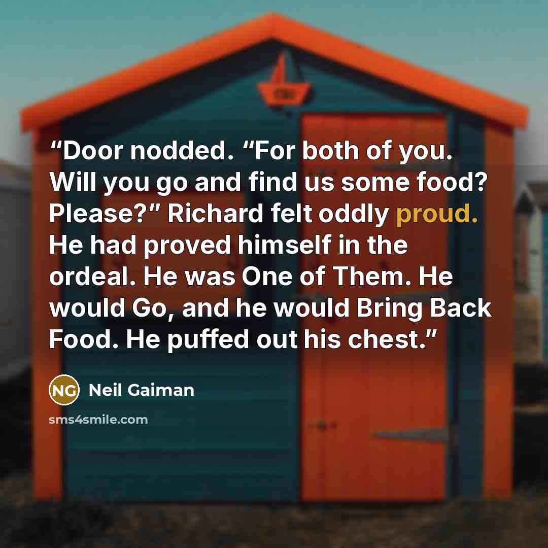 “Door nodded. “For both of you. Will you go and find us some food? Please?” Richard felt oddly proud. He had proved himself in the ordeal. He was One of Them. He would Go, and he would Bring Back Food. He puffed out his chest.” quote by Neil Gaiman