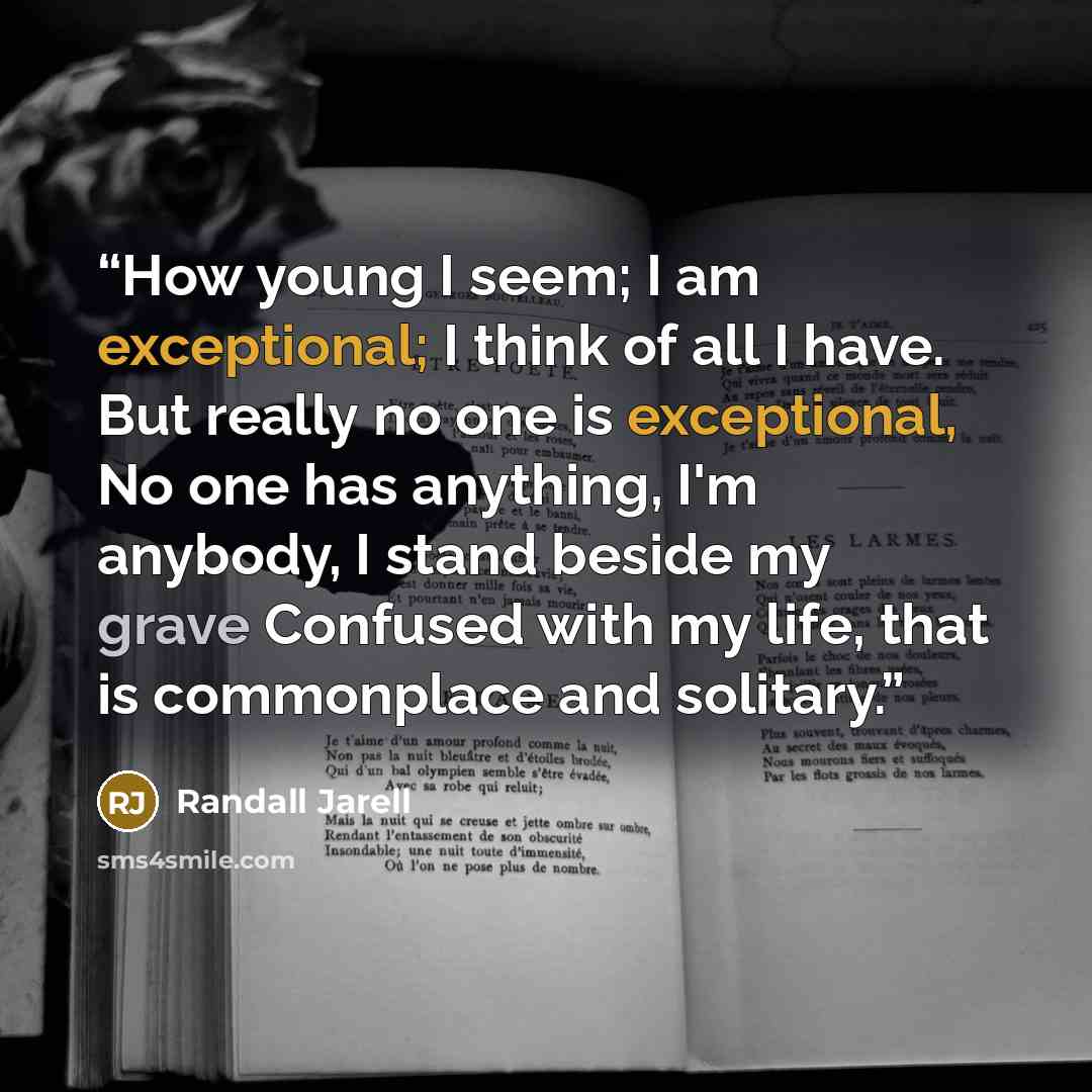 “How young I seem; I am exceptional; I think of all I have. But really no one is exceptional, No one has anything, I'm anybody, I stand beside my grave Confused with my life, that is commonplace and solitary.” quote by Randall Jarell