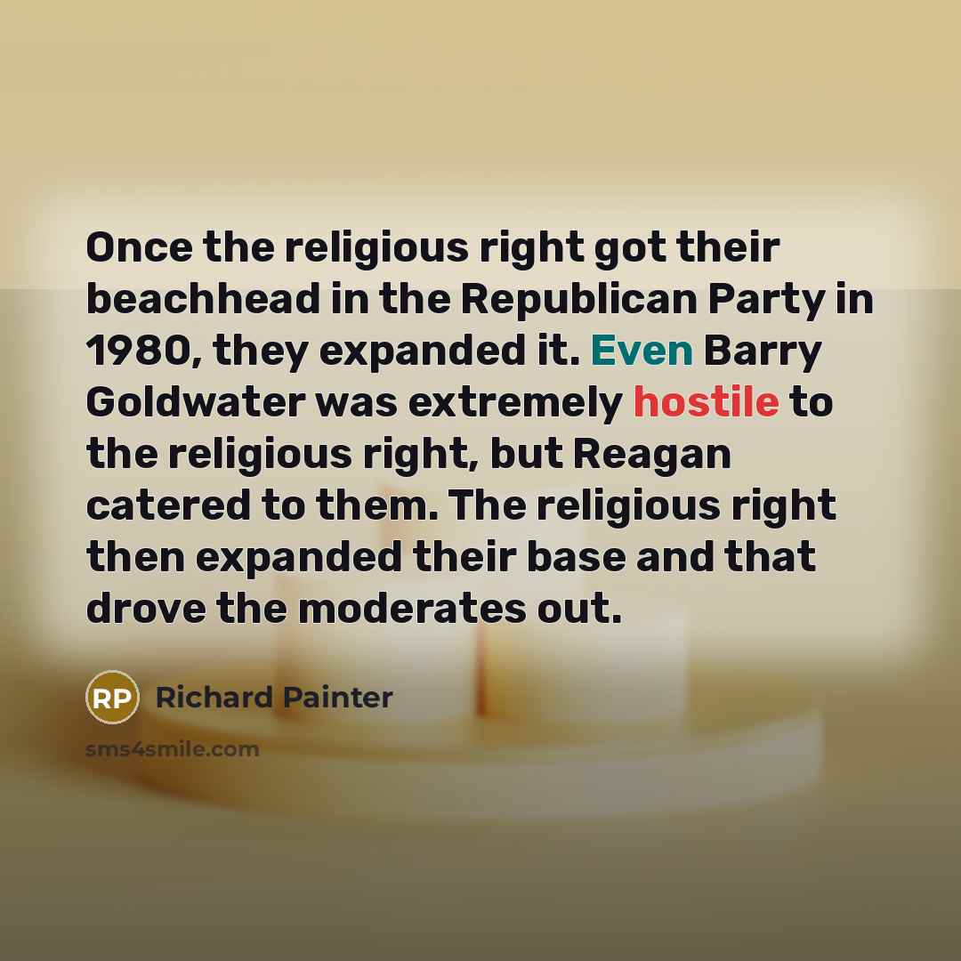 “Once the religious right got their beachhead in the Republican Party in 1980, they expanded it. Even Barry Goldwater was extremely hostile to the religious right, but Reagan catered to them. The religious right then expanded their base and that drove the moderates out.” quote by Richard Painter