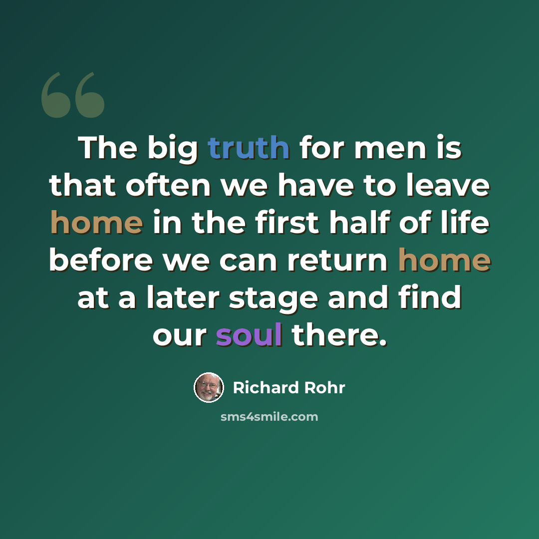 “The big truth for men is that often we have to leave home in the first half of life before we can return home at a later stage and find our soul there.” quote by Richard Rohr