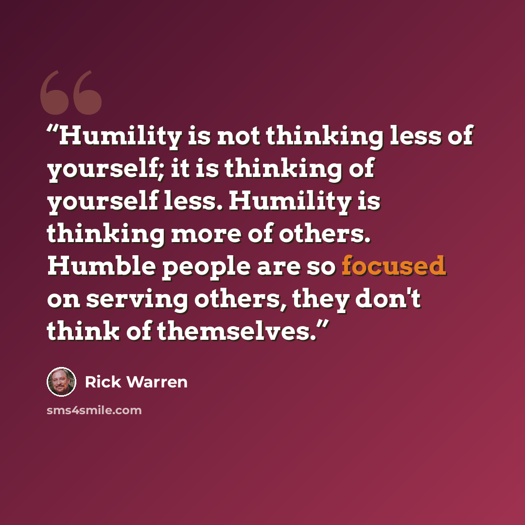 “Humility is not thinking less of yourself; it is thinking of yourself less. Humility is thinking more of others. Humble people are so focused on serving others, they don't think of themselves.” quote by Rick Warren