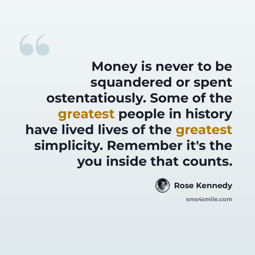 “Money is never to be squandered or spent ostentatiously. Some of the greatest people in history have lived lives of the greatest simplicity. Remember it's the you inside that counts.” quote by Rose Kennedy