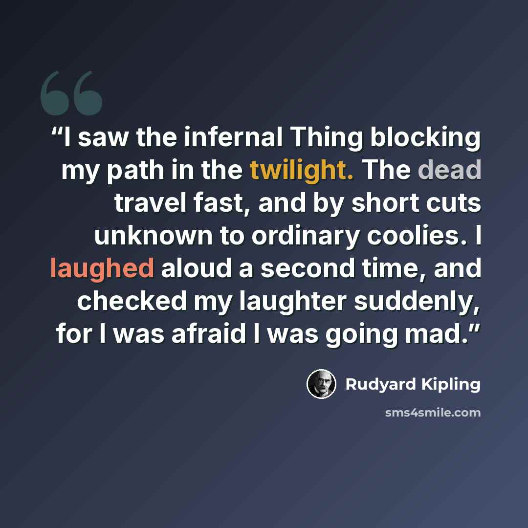 “I saw the infernal Thing blocking my path in the twilight. The dead travel fast, and by short cuts unknown to ordinary coolies. I laughed aloud a second time, and checked my laughter suddenly, for I was afraid I was going mad.” quote by Rudyard Kipling