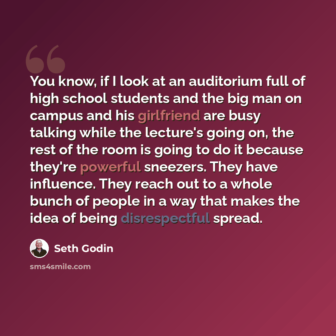 “You know, if I look at an auditorium full of high school students and the big man on campus and his girlfriend are busy talking while the lecture's going on, the rest of the room is going to do it because they're powerful sneezers. They have influence. They reach out to a whole bunch of people in…” quote by Seth Godin