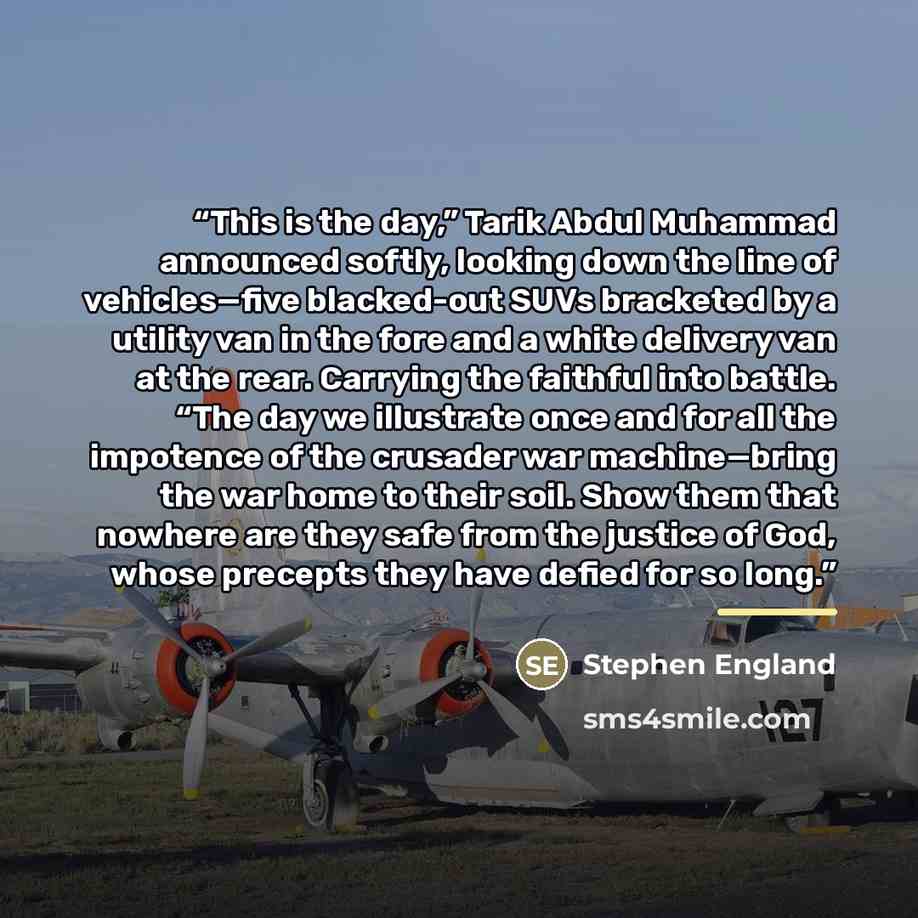 “This is the day,” Tarik Abdul Muhammad announced softly, looking down the line of vehicles—five blacked-out SUVs bracketed by a utility van in the fore and a white delivery van at the rear. Carrying the faithful into battle. “The day we illustrate once and for all the impotence of the crusader war…” quote by Stephen England