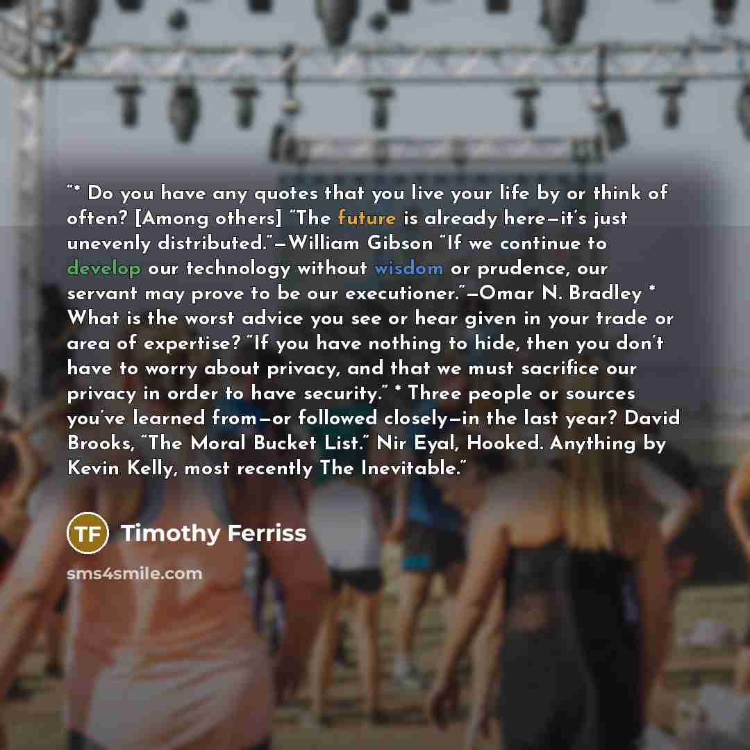“* Do you have any quotes that you live your life by or think of often? [Among others] “The future is already here—it’s just unevenly distributed.”—William Gibson “If we continue to develop our technology without wisdom or prudence, our servant may prove to be our executioner.”—Omar N. Bradley *…” quote by Timothy Ferriss