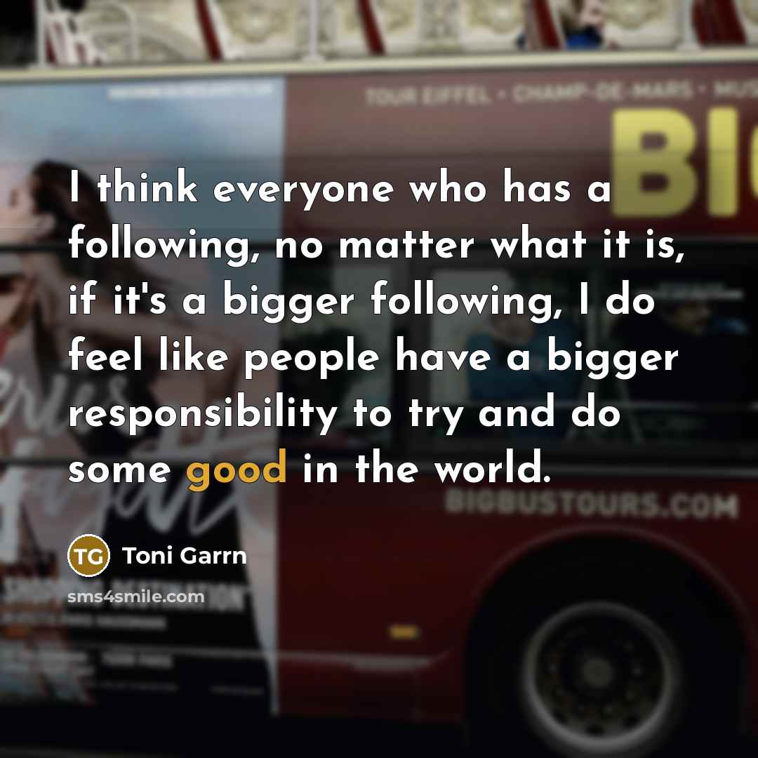 “I think everyone who has a following, no matter what it is, if it's a bigger following, I do feel like people have a bigger responsibility to try and do some good in the world.” quote by Toni Garrn