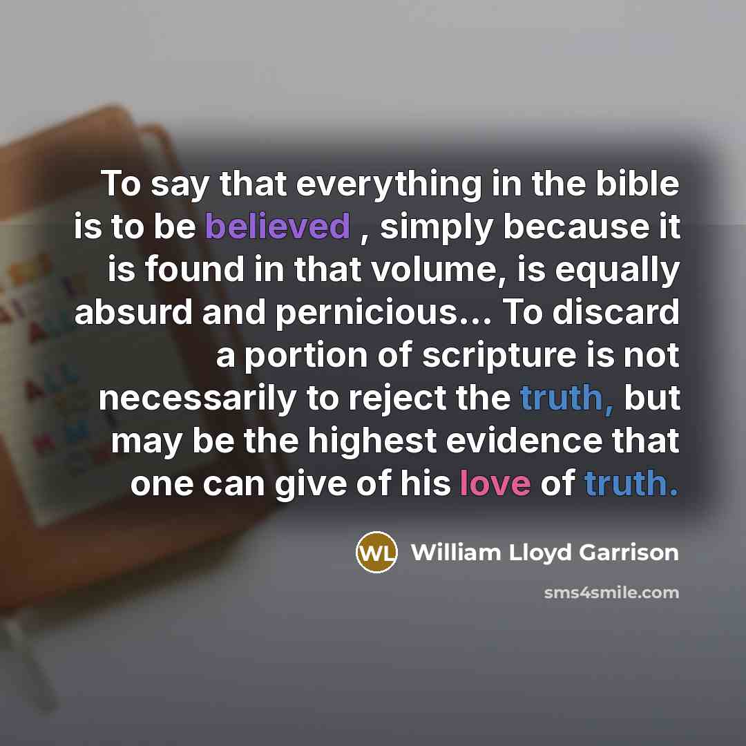 “To say that everything in the bible is to be believed , simply because it is found in that volume, is equally absurd and pernicious... To discard a portion of scripture is not necessarily to reject the truth, but may be the highest evidence that one can give of his love of truth.” quote by William Lloyd Garrison