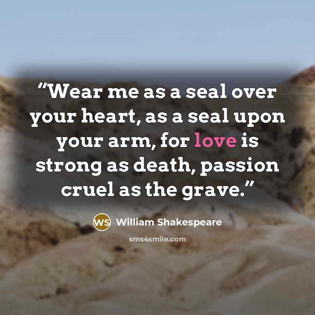 “Wear me as a seal over your heart, as a seal upon your arm, for love is strong as death, passion cruel as the grave.” quote by William Shakespeare