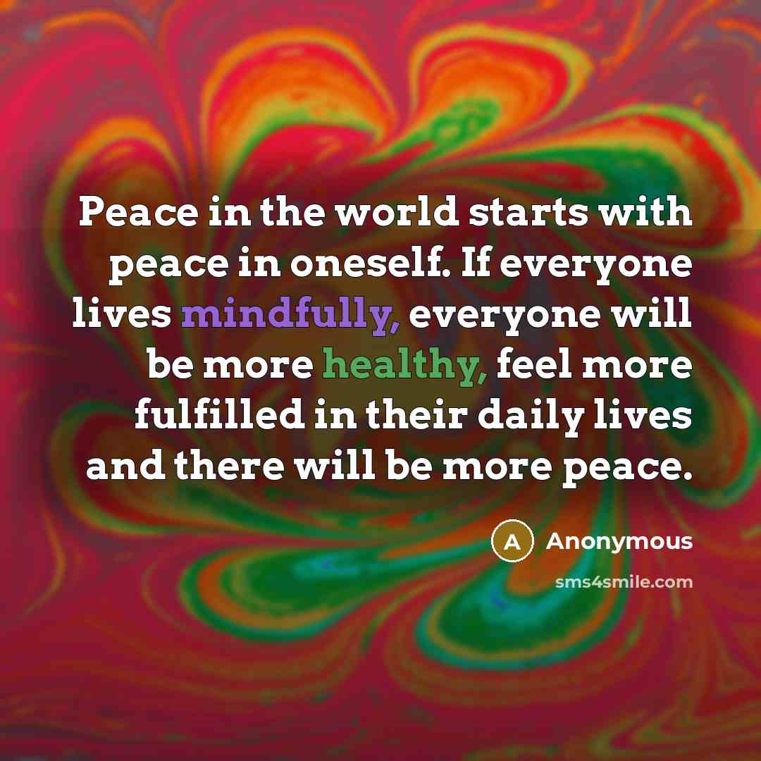 “Peace in the world starts with peace in oneself. If everyone lives mindfully, everyone will be more healthy, feel more fulfilled in their daily lives and there will be more peace.” quote by Anonymous