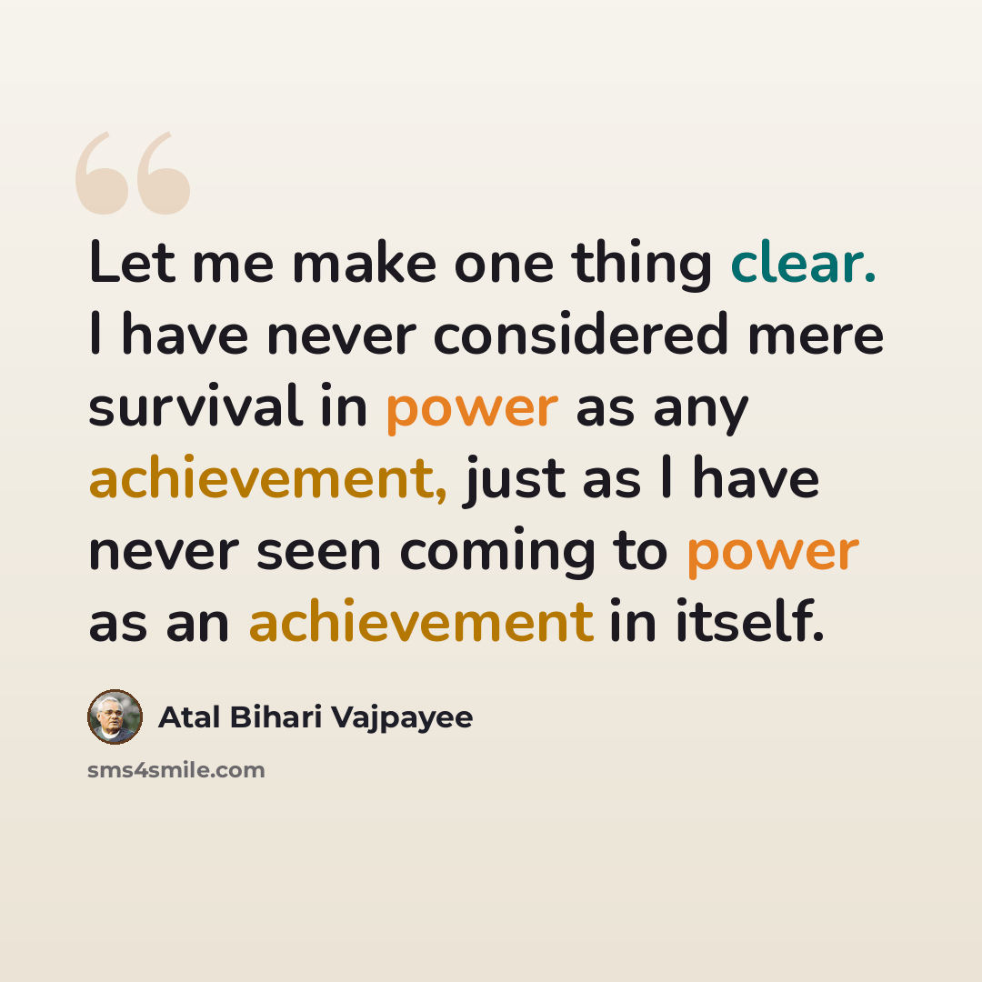 “Let me make one thing clear. I have never considered mere survival in power as any achievement, just as I have never seen coming to power as an achievement in itself.” quote by Atal Bihari Vajpayee