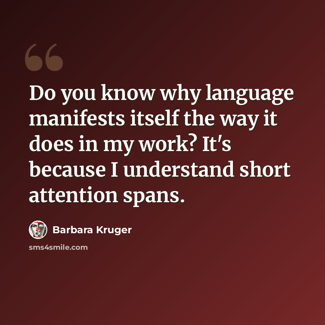 “Do you know why language manifests itself the way it does in my work? It's because I understand short attention spans.” quote by Barbara Kruger