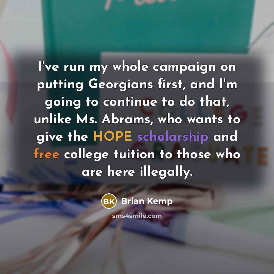 “I've run my whole campaign on putting Georgians first, and I'm going to continue to do that, unlike Ms. Abrams, who wants to give the HOPE scholarship and free college tuition to those who are here illegally.” quote by Brian Kemp