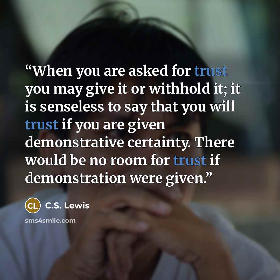 “When you are asked for trust you may give it or withhold it; it is senseless to say that you will trust if you are given demonstrative certainty. There would be no room for trust if demonstration were given.” quote by C.S. Lewis