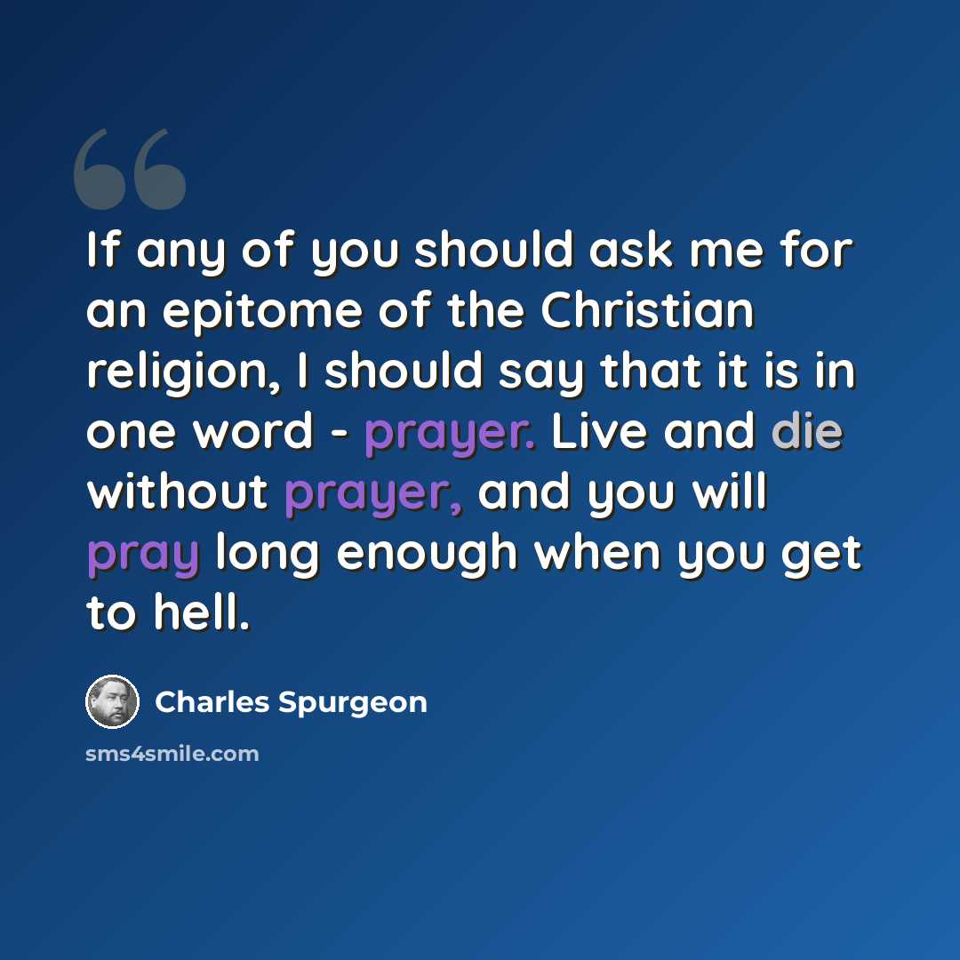 “If any of you should ask me for an epitome of the Christian religion, I should say that it is in one word - prayer. Live and die without prayer, and you will pray long enough when you get to hell.” quote by Charles Spurgeon